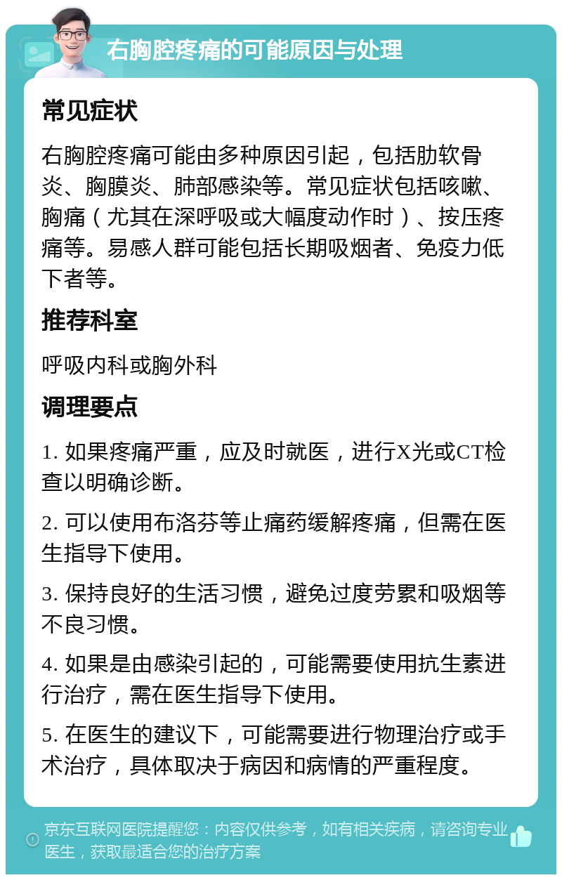 右胸腔疼痛的可能原因与处理 常见症状 右胸腔疼痛可能由多种原因引起，包括肋软骨炎、胸膜炎、肺部感染等。常见症状包括咳嗽、胸痛（尤其在深呼吸或大幅度动作时）、按压疼痛等。易感人群可能包括长期吸烟者、免疫力低下者等。 推荐科室 呼吸内科或胸外科 调理要点 1. 如果疼痛严重，应及时就医，进行X光或CT检查以明确诊断。 2. 可以使用布洛芬等止痛药缓解疼痛，但需在医生指导下使用。 3. 保持良好的生活习惯，避免过度劳累和吸烟等不良习惯。 4. 如果是由感染引起的，可能需要使用抗生素进行治疗，需在医生指导下使用。 5. 在医生的建议下，可能需要进行物理治疗或手术治疗，具体取决于病因和病情的严重程度。