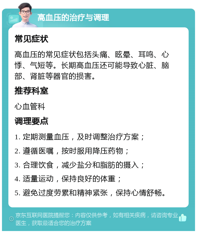 高血压的治疗与调理 常见症状 高血压的常见症状包括头痛、眩晕、耳鸣、心悸、气短等。长期高血压还可能导致心脏、脑部、肾脏等器官的损害。 推荐科室 心血管科 调理要点 1. 定期测量血压，及时调整治疗方案； 2. 遵循医嘱，按时服用降压药物； 3. 合理饮食，减少盐分和脂肪的摄入； 4. 适量运动，保持良好的体重； 5. 避免过度劳累和精神紧张，保持心情舒畅。