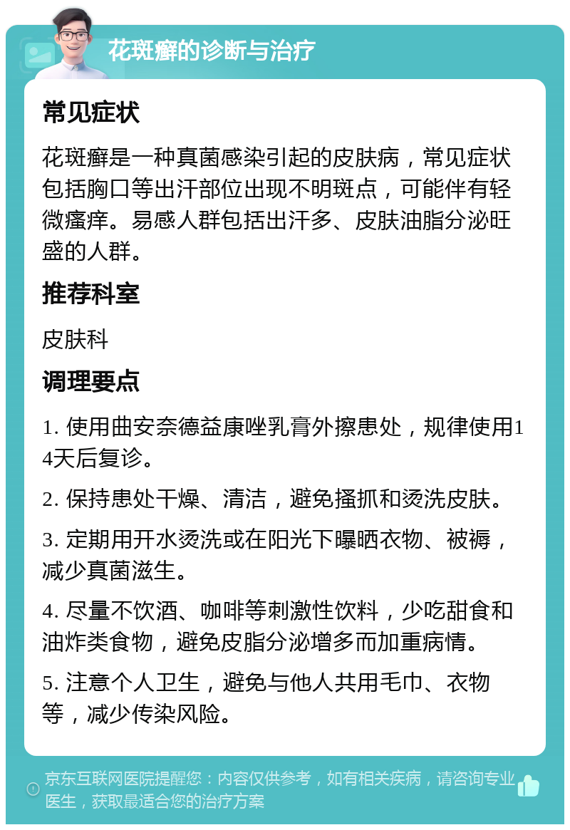 花斑癣的诊断与治疗 常见症状 花斑癣是一种真菌感染引起的皮肤病，常见症状包括胸口等出汗部位出现不明斑点，可能伴有轻微瘙痒。易感人群包括出汗多、皮肤油脂分泌旺盛的人群。 推荐科室 皮肤科 调理要点 1. 使用曲安奈德益康唑乳膏外擦患处，规律使用14天后复诊。 2. 保持患处干燥、清洁，避免搔抓和烫洗皮肤。 3. 定期用开水烫洗或在阳光下曝晒衣物、被褥，减少真菌滋生。 4. 尽量不饮酒、咖啡等刺激性饮料，少吃甜食和油炸类食物，避免皮脂分泌增多而加重病情。 5. 注意个人卫生，避免与他人共用毛巾、衣物等，减少传染风险。