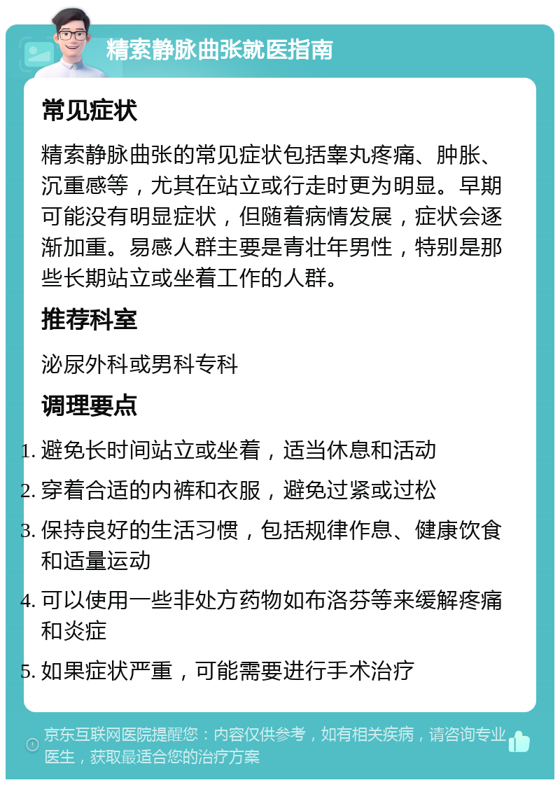 精索静脉曲张就医指南 常见症状 精索静脉曲张的常见症状包括睾丸疼痛、肿胀、沉重感等，尤其在站立或行走时更为明显。早期可能没有明显症状，但随着病情发展，症状会逐渐加重。易感人群主要是青壮年男性，特别是那些长期站立或坐着工作的人群。 推荐科室 泌尿外科或男科专科 调理要点 避免长时间站立或坐着，适当休息和活动 穿着合适的内裤和衣服，避免过紧或过松 保持良好的生活习惯，包括规律作息、健康饮食和适量运动 可以使用一些非处方药物如布洛芬等来缓解疼痛和炎症 如果症状严重，可能需要进行手术治疗