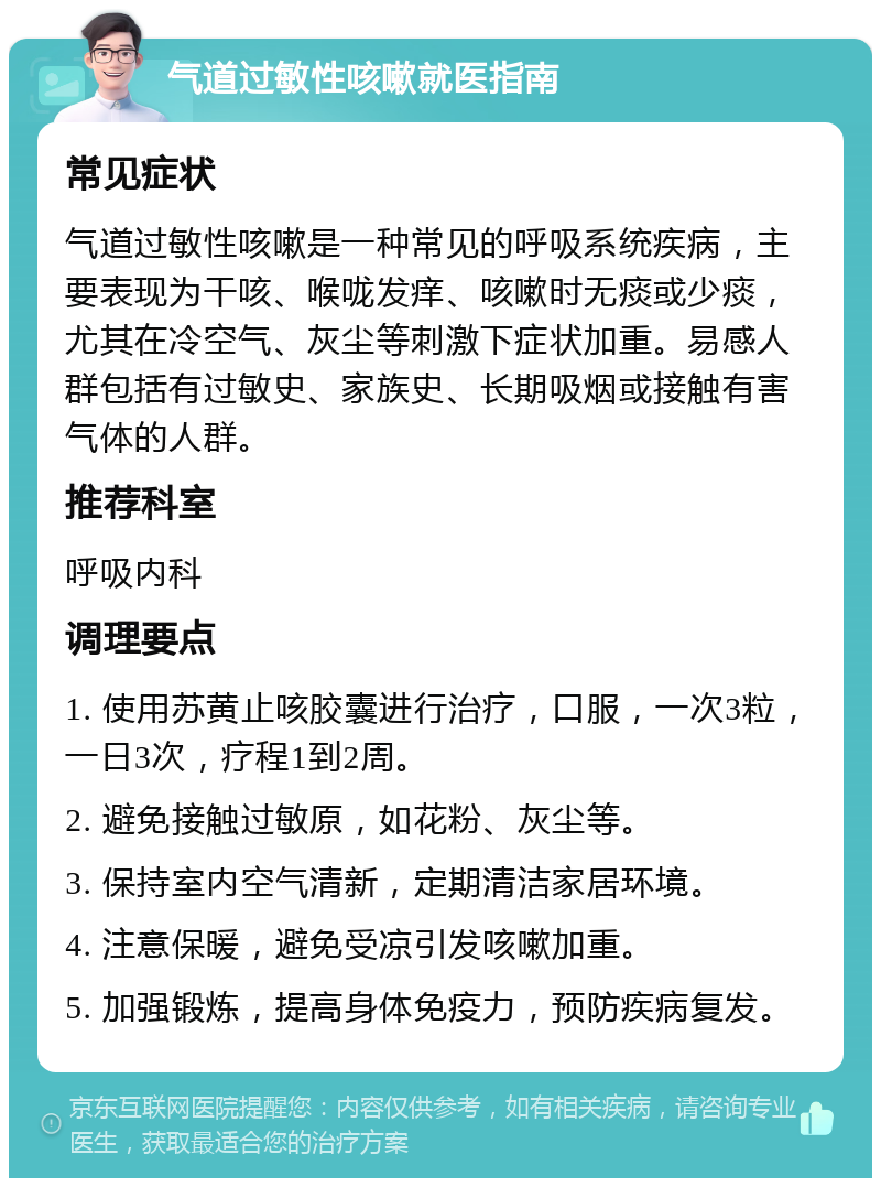 气道过敏性咳嗽就医指南 常见症状 气道过敏性咳嗽是一种常见的呼吸系统疾病，主要表现为干咳、喉咙发痒、咳嗽时无痰或少痰，尤其在冷空气、灰尘等刺激下症状加重。易感人群包括有过敏史、家族史、长期吸烟或接触有害气体的人群。 推荐科室 呼吸内科 调理要点 1. 使用苏黄止咳胶囊进行治疗，口服，一次3粒，一日3次，疗程1到2周。 2. 避免接触过敏原，如花粉、灰尘等。 3. 保持室内空气清新，定期清洁家居环境。 4. 注意保暖，避免受凉引发咳嗽加重。 5. 加强锻炼，提高身体免疫力，预防疾病复发。