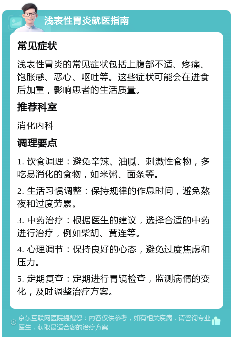 浅表性胃炎就医指南 常见症状 浅表性胃炎的常见症状包括上腹部不适、疼痛、饱胀感、恶心、呕吐等。这些症状可能会在进食后加重，影响患者的生活质量。 推荐科室 消化内科 调理要点 1. 饮食调理：避免辛辣、油腻、刺激性食物，多吃易消化的食物，如米粥、面条等。 2. 生活习惯调整：保持规律的作息时间，避免熬夜和过度劳累。 3. 中药治疗：根据医生的建议，选择合适的中药进行治疗，例如柴胡、黄连等。 4. 心理调节：保持良好的心态，避免过度焦虑和压力。 5. 定期复查：定期进行胃镜检查，监测病情的变化，及时调整治疗方案。