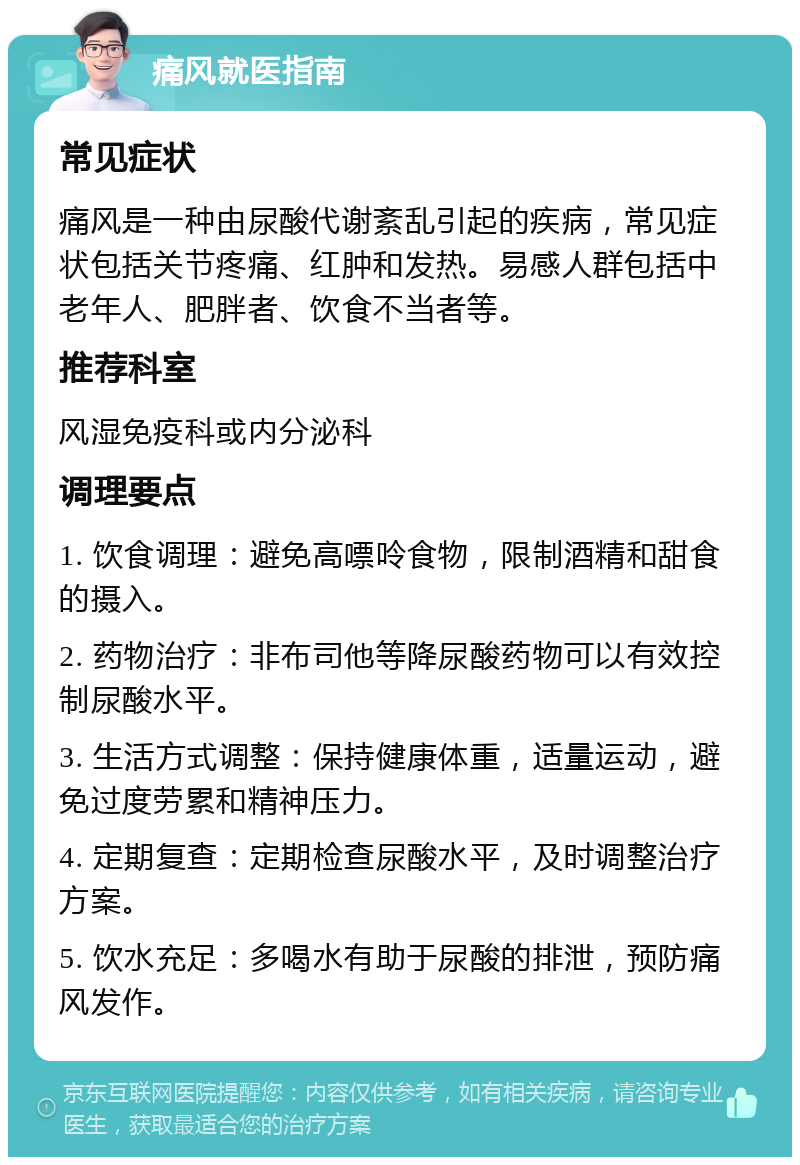 痛风就医指南 常见症状 痛风是一种由尿酸代谢紊乱引起的疾病，常见症状包括关节疼痛、红肿和发热。易感人群包括中老年人、肥胖者、饮食不当者等。 推荐科室 风湿免疫科或内分泌科 调理要点 1. 饮食调理：避免高嘌呤食物，限制酒精和甜食的摄入。 2. 药物治疗：非布司他等降尿酸药物可以有效控制尿酸水平。 3. 生活方式调整：保持健康体重，适量运动，避免过度劳累和精神压力。 4. 定期复查：定期检查尿酸水平，及时调整治疗方案。 5. 饮水充足：多喝水有助于尿酸的排泄，预防痛风发作。