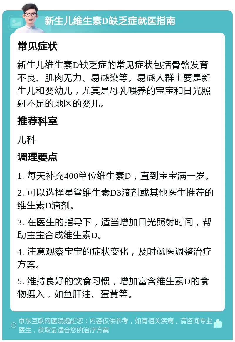 新生儿维生素D缺乏症就医指南 常见症状 新生儿维生素D缺乏症的常见症状包括骨骼发育不良、肌肉无力、易感染等。易感人群主要是新生儿和婴幼儿，尤其是母乳喂养的宝宝和日光照射不足的地区的婴儿。 推荐科室 儿科 调理要点 1. 每天补充400单位维生素D，直到宝宝满一岁。 2. 可以选择星鲨维生素D3滴剂或其他医生推荐的维生素D滴剂。 3. 在医生的指导下，适当增加日光照射时间，帮助宝宝合成维生素D。 4. 注意观察宝宝的症状变化，及时就医调整治疗方案。 5. 维持良好的饮食习惯，增加富含维生素D的食物摄入，如鱼肝油、蛋黄等。