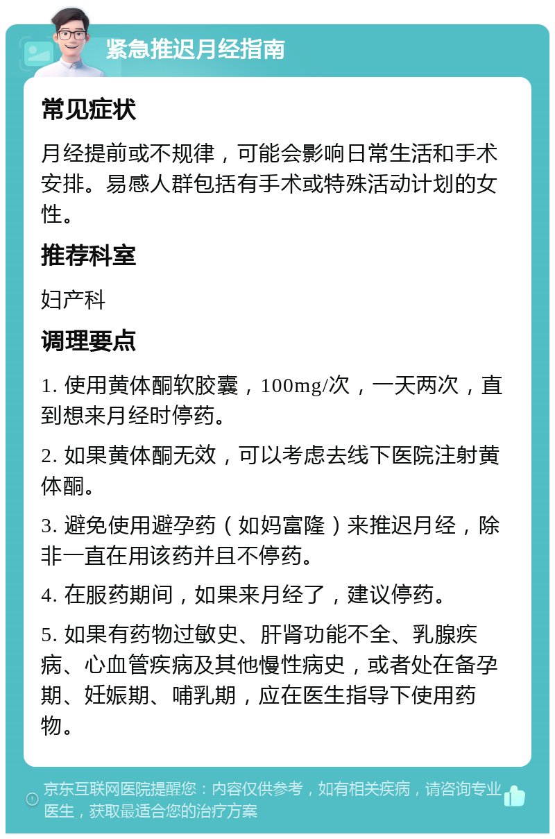 紧急推迟月经指南 常见症状 月经提前或不规律，可能会影响日常生活和手术安排。易感人群包括有手术或特殊活动计划的女性。 推荐科室 妇产科 调理要点 1. 使用黄体酮软胶囊，100mg/次，一天两次，直到想来月经时停药。 2. 如果黄体酮无效，可以考虑去线下医院注射黄体酮。 3. 避免使用避孕药（如妈富隆）来推迟月经，除非一直在用该药并且不停药。 4. 在服药期间，如果来月经了，建议停药。 5. 如果有药物过敏史、肝肾功能不全、乳腺疾病、心血管疾病及其他慢性病史，或者处在备孕期、妊娠期、哺乳期，应在医生指导下使用药物。