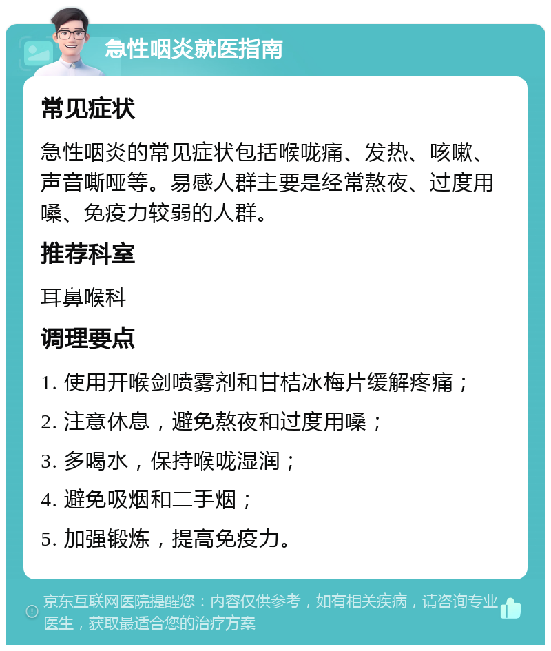 急性咽炎就医指南 常见症状 急性咽炎的常见症状包括喉咙痛、发热、咳嗽、声音嘶哑等。易感人群主要是经常熬夜、过度用嗓、免疫力较弱的人群。 推荐科室 耳鼻喉科 调理要点 1. 使用开喉剑喷雾剂和甘桔冰梅片缓解疼痛； 2. 注意休息，避免熬夜和过度用嗓； 3. 多喝水，保持喉咙湿润； 4. 避免吸烟和二手烟； 5. 加强锻炼，提高免疫力。