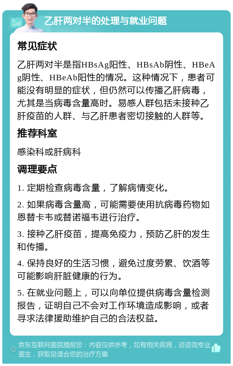 乙肝两对半的处理与就业问题 常见症状 乙肝两对半是指HBsAg阳性、HBsAb阴性、HBeAg阴性、HBeAb阳性的情况。这种情况下，患者可能没有明显的症状，但仍然可以传播乙肝病毒，尤其是当病毒含量高时。易感人群包括未接种乙肝疫苗的人群、与乙肝患者密切接触的人群等。 推荐科室 感染科或肝病科 调理要点 1. 定期检查病毒含量，了解病情变化。 2. 如果病毒含量高，可能需要使用抗病毒药物如恩替卡韦或替诺福韦进行治疗。 3. 接种乙肝疫苗，提高免疫力，预防乙肝的发生和传播。 4. 保持良好的生活习惯，避免过度劳累、饮酒等可能影响肝脏健康的行为。 5. 在就业问题上，可以向单位提供病毒含量检测报告，证明自己不会对工作环境造成影响，或者寻求法律援助维护自己的合法权益。