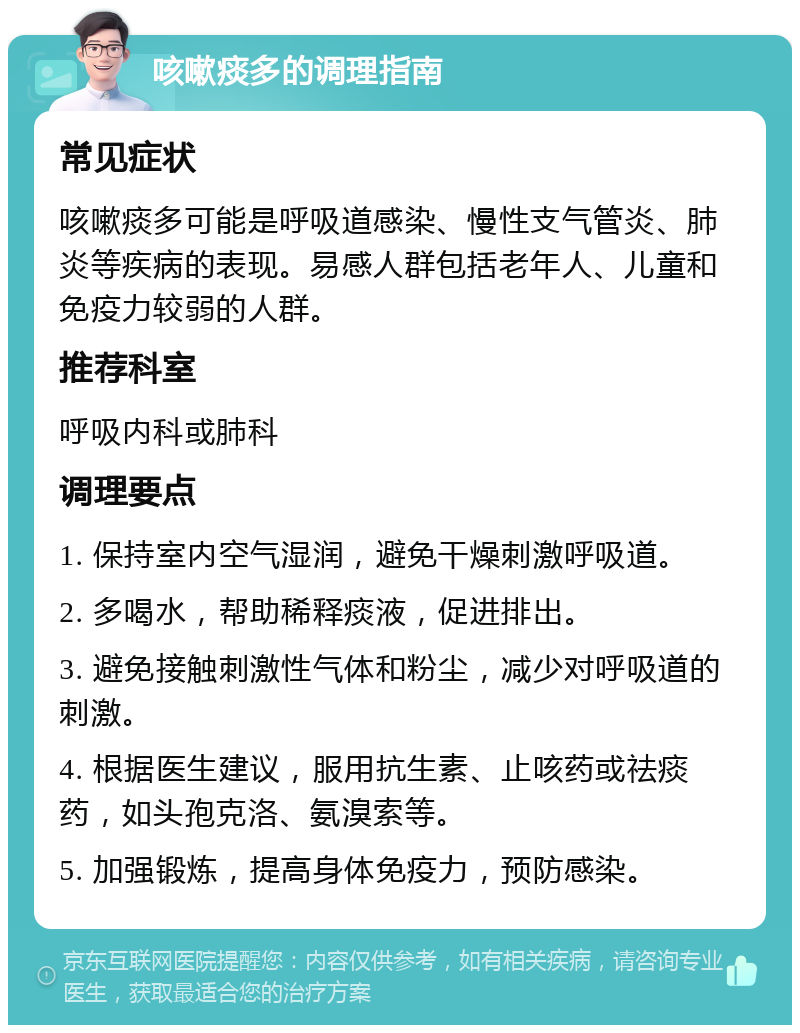 咳嗽痰多的调理指南 常见症状 咳嗽痰多可能是呼吸道感染、慢性支气管炎、肺炎等疾病的表现。易感人群包括老年人、儿童和免疫力较弱的人群。 推荐科室 呼吸内科或肺科 调理要点 1. 保持室内空气湿润，避免干燥刺激呼吸道。 2. 多喝水，帮助稀释痰液，促进排出。 3. 避免接触刺激性气体和粉尘，减少对呼吸道的刺激。 4. 根据医生建议，服用抗生素、止咳药或祛痰药，如头孢克洛、氨溴索等。 5. 加强锻炼，提高身体免疫力，预防感染。