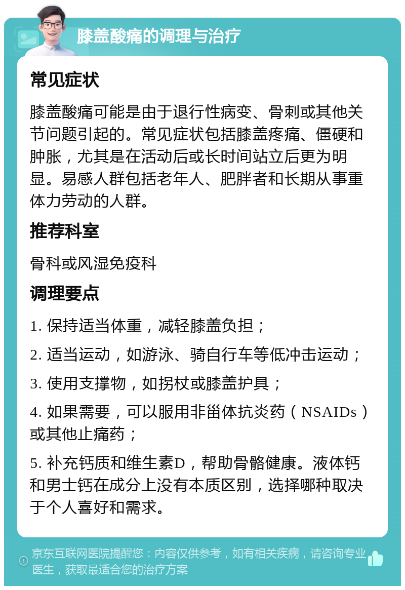 膝盖酸痛的调理与治疗 常见症状 膝盖酸痛可能是由于退行性病变、骨刺或其他关节问题引起的。常见症状包括膝盖疼痛、僵硬和肿胀，尤其是在活动后或长时间站立后更为明显。易感人群包括老年人、肥胖者和长期从事重体力劳动的人群。 推荐科室 骨科或风湿免疫科 调理要点 1. 保持适当体重，减轻膝盖负担； 2. 适当运动，如游泳、骑自行车等低冲击运动； 3. 使用支撑物，如拐杖或膝盖护具； 4. 如果需要，可以服用非甾体抗炎药（NSAIDs）或其他止痛药； 5. 补充钙质和维生素D，帮助骨骼健康。液体钙和男士钙在成分上没有本质区别，选择哪种取决于个人喜好和需求。