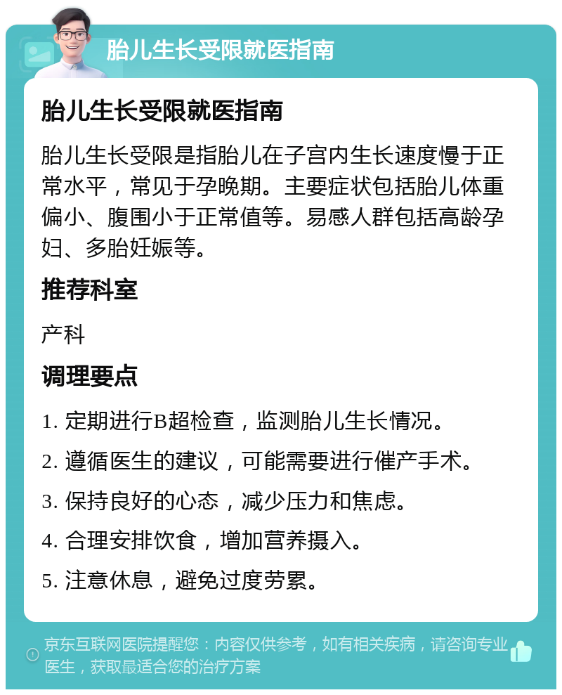 胎儿生长受限就医指南 胎儿生长受限就医指南 胎儿生长受限是指胎儿在子宫内生长速度慢于正常水平，常见于孕晚期。主要症状包括胎儿体重偏小、腹围小于正常值等。易感人群包括高龄孕妇、多胎妊娠等。 推荐科室 产科 调理要点 1. 定期进行B超检查，监测胎儿生长情况。 2. 遵循医生的建议，可能需要进行催产手术。 3. 保持良好的心态，减少压力和焦虑。 4. 合理安排饮食，增加营养摄入。 5. 注意休息，避免过度劳累。