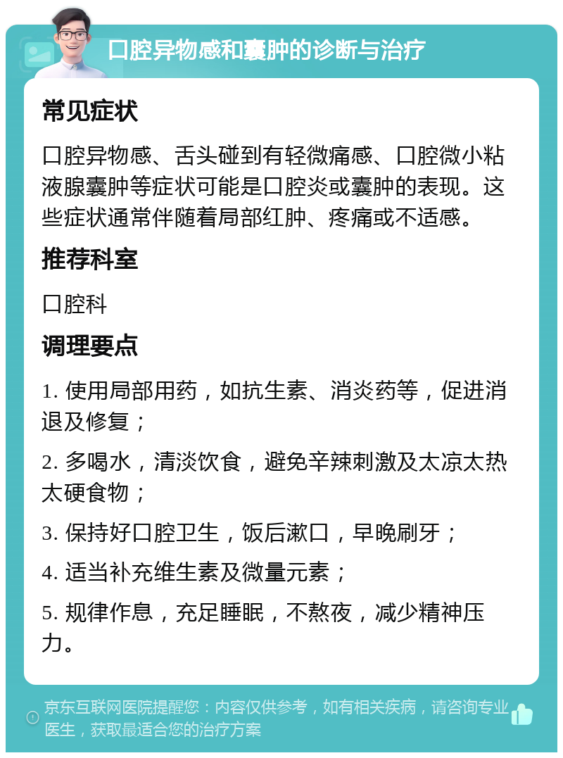 口腔异物感和囊肿的诊断与治疗 常见症状 口腔异物感、舌头碰到有轻微痛感、口腔微小粘液腺囊肿等症状可能是口腔炎或囊肿的表现。这些症状通常伴随着局部红肿、疼痛或不适感。 推荐科室 口腔科 调理要点 1. 使用局部用药，如抗生素、消炎药等，促进消退及修复； 2. 多喝水，清淡饮食，避免辛辣刺激及太凉太热太硬食物； 3. 保持好口腔卫生，饭后漱口，早晚刷牙； 4. 适当补充维生素及微量元素； 5. 规律作息，充足睡眠，不熬夜，减少精神压力。