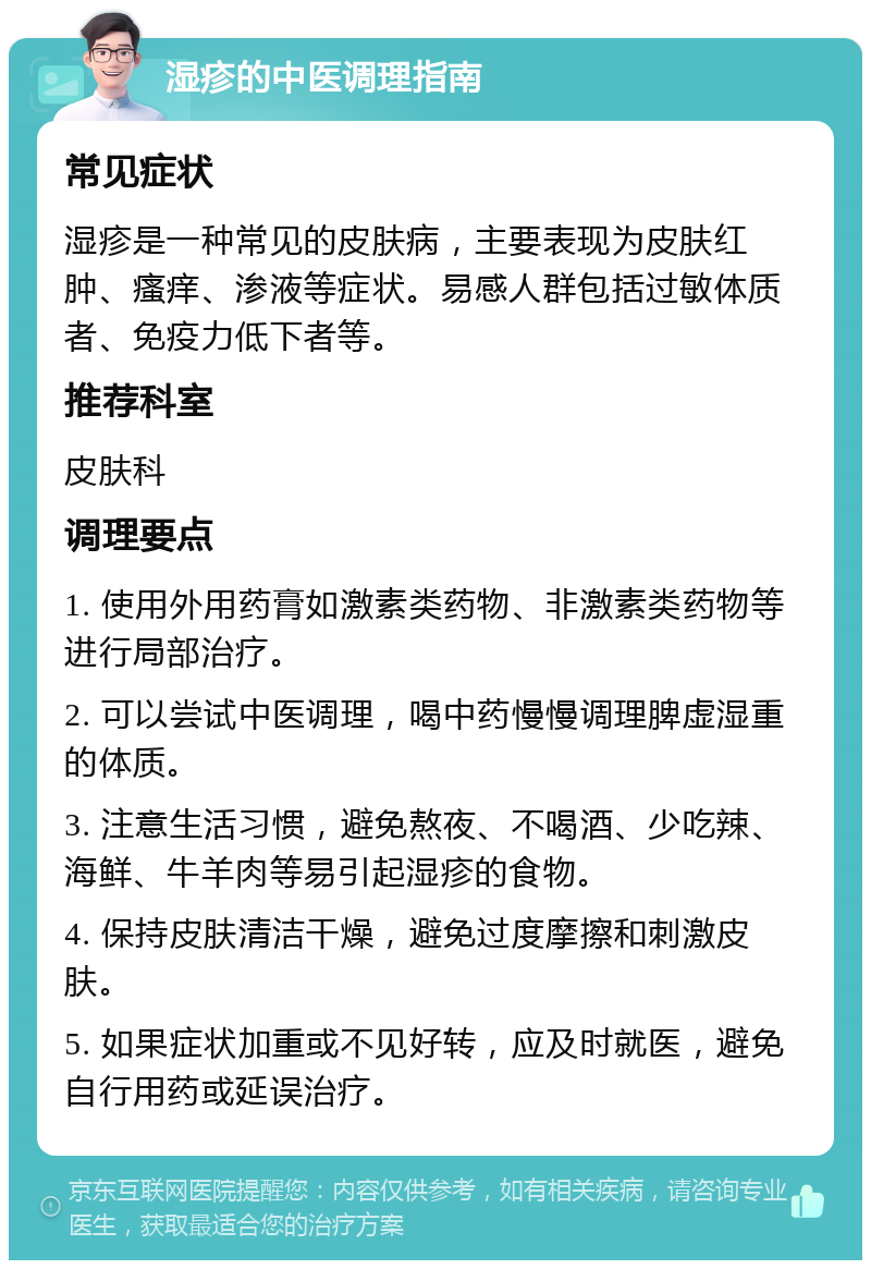 湿疹的中医调理指南 常见症状 湿疹是一种常见的皮肤病，主要表现为皮肤红肿、瘙痒、渗液等症状。易感人群包括过敏体质者、免疫力低下者等。 推荐科室 皮肤科 调理要点 1. 使用外用药膏如激素类药物、非激素类药物等进行局部治疗。 2. 可以尝试中医调理，喝中药慢慢调理脾虚湿重的体质。 3. 注意生活习惯，避免熬夜、不喝酒、少吃辣、海鲜、牛羊肉等易引起湿疹的食物。 4. 保持皮肤清洁干燥，避免过度摩擦和刺激皮肤。 5. 如果症状加重或不见好转，应及时就医，避免自行用药或延误治疗。