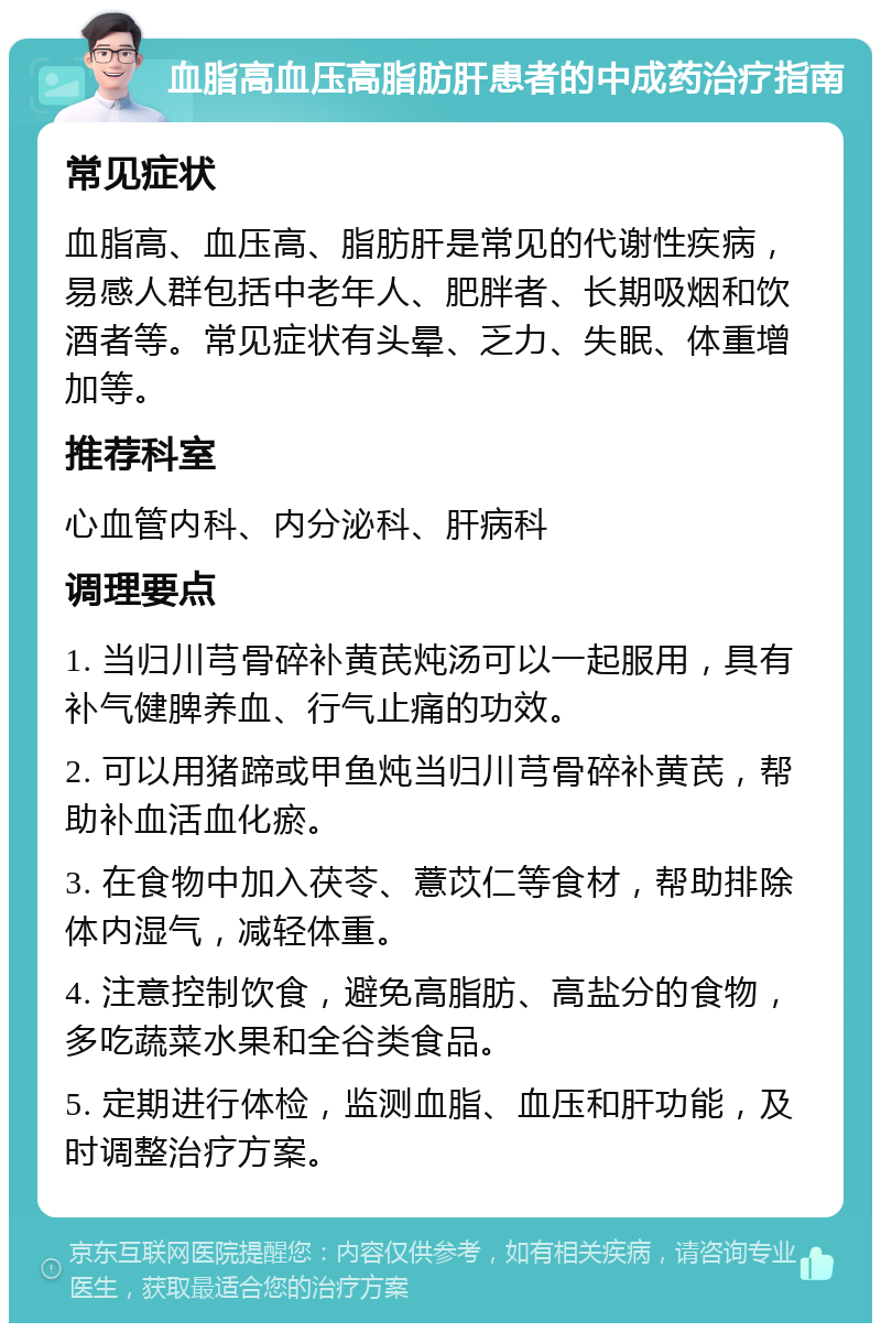 血脂高血压高脂肪肝患者的中成药治疗指南 常见症状 血脂高、血压高、脂肪肝是常见的代谢性疾病，易感人群包括中老年人、肥胖者、长期吸烟和饮酒者等。常见症状有头晕、乏力、失眠、体重增加等。 推荐科室 心血管内科、内分泌科、肝病科 调理要点 1. 当归川芎骨碎补黄芪炖汤可以一起服用，具有补气健脾养血、行气止痛的功效。 2. 可以用猪蹄或甲鱼炖当归川芎骨碎补黄芪，帮助补血活血化瘀。 3. 在食物中加入茯苓、薏苡仁等食材，帮助排除体内湿气，减轻体重。 4. 注意控制饮食，避免高脂肪、高盐分的食物，多吃蔬菜水果和全谷类食品。 5. 定期进行体检，监测血脂、血压和肝功能，及时调整治疗方案。