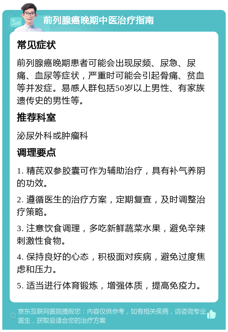 前列腺癌晚期中医治疗指南 常见症状 前列腺癌晚期患者可能会出现尿频、尿急、尿痛、血尿等症状，严重时可能会引起骨痛、贫血等并发症。易感人群包括50岁以上男性、有家族遗传史的男性等。 推荐科室 泌尿外科或肿瘤科 调理要点 1. 精芪双参胶囊可作为辅助治疗，具有补气养阴的功效。 2. 遵循医生的治疗方案，定期复查，及时调整治疗策略。 3. 注意饮食调理，多吃新鲜蔬菜水果，避免辛辣刺激性食物。 4. 保持良好的心态，积极面对疾病，避免过度焦虑和压力。 5. 适当进行体育锻炼，增强体质，提高免疫力。