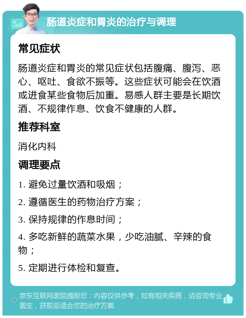 肠道炎症和胃炎的治疗与调理 常见症状 肠道炎症和胃炎的常见症状包括腹痛、腹泻、恶心、呕吐、食欲不振等。这些症状可能会在饮酒或进食某些食物后加重。易感人群主要是长期饮酒、不规律作息、饮食不健康的人群。 推荐科室 消化内科 调理要点 1. 避免过量饮酒和吸烟； 2. 遵循医生的药物治疗方案； 3. 保持规律的作息时间； 4. 多吃新鲜的蔬菜水果，少吃油腻、辛辣的食物； 5. 定期进行体检和复查。