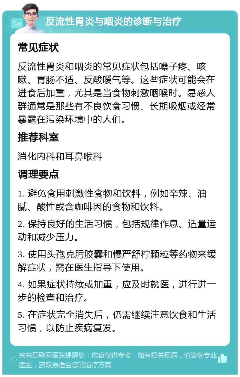 反流性胃炎与咽炎的诊断与治疗 常见症状 反流性胃炎和咽炎的常见症状包括嗓子疼、咳嗽、胃肠不适、反酸嗳气等。这些症状可能会在进食后加重，尤其是当食物刺激咽喉时。易感人群通常是那些有不良饮食习惯、长期吸烟或经常暴露在污染环境中的人们。 推荐科室 消化内科和耳鼻喉科 调理要点 1. 避免食用刺激性食物和饮料，例如辛辣、油腻、酸性或含咖啡因的食物和饮料。 2. 保持良好的生活习惯，包括规律作息、适量运动和减少压力。 3. 使用头孢克肟胶囊和慢严舒柠颗粒等药物来缓解症状，需在医生指导下使用。 4. 如果症状持续或加重，应及时就医，进行进一步的检查和治疗。 5. 在症状完全消失后，仍需继续注意饮食和生活习惯，以防止疾病复发。