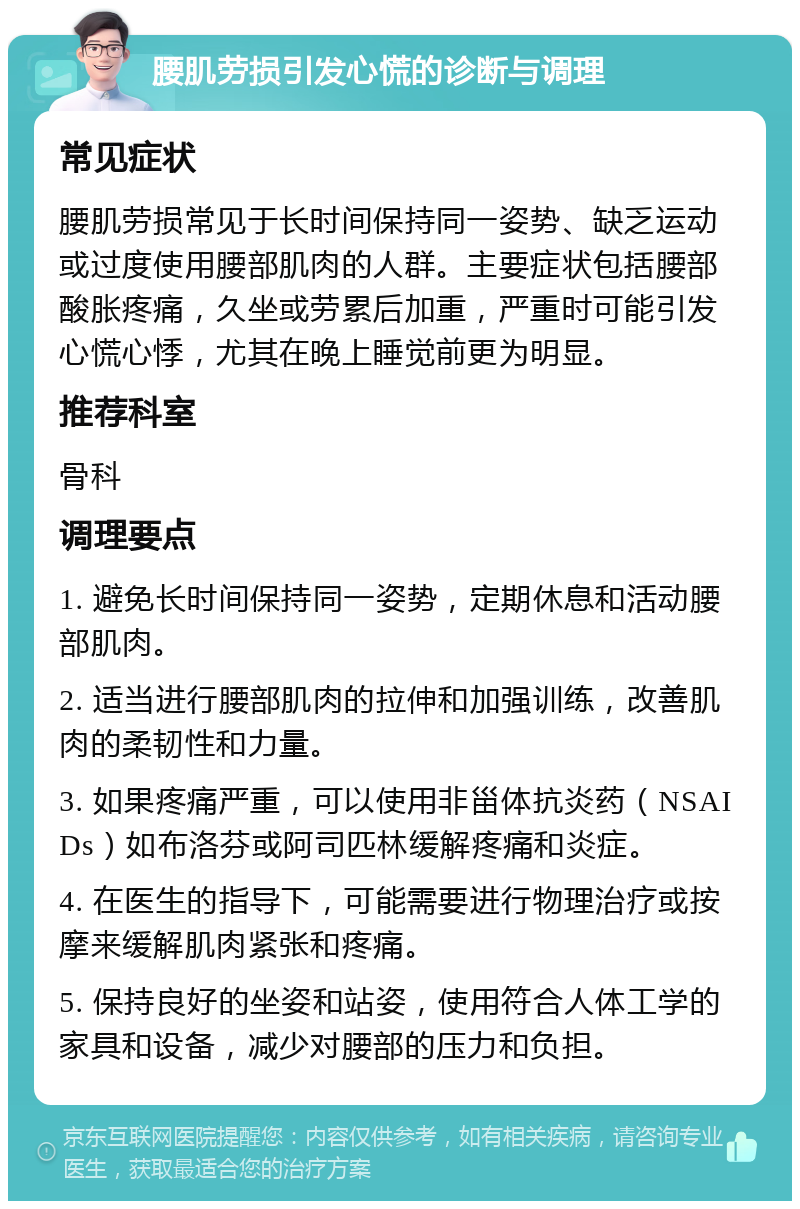 腰肌劳损引发心慌的诊断与调理 常见症状 腰肌劳损常见于长时间保持同一姿势、缺乏运动或过度使用腰部肌肉的人群。主要症状包括腰部酸胀疼痛，久坐或劳累后加重，严重时可能引发心慌心悸，尤其在晚上睡觉前更为明显。 推荐科室 骨科 调理要点 1. 避免长时间保持同一姿势，定期休息和活动腰部肌肉。 2. 适当进行腰部肌肉的拉伸和加强训练，改善肌肉的柔韧性和力量。 3. 如果疼痛严重，可以使用非甾体抗炎药（NSAIDs）如布洛芬或阿司匹林缓解疼痛和炎症。 4. 在医生的指导下，可能需要进行物理治疗或按摩来缓解肌肉紧张和疼痛。 5. 保持良好的坐姿和站姿，使用符合人体工学的家具和设备，减少对腰部的压力和负担。