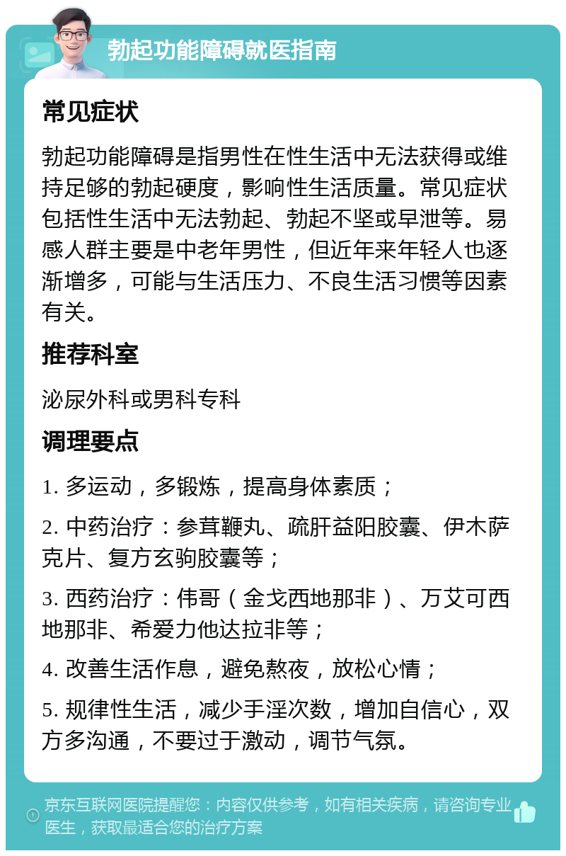 勃起功能障碍就医指南 常见症状 勃起功能障碍是指男性在性生活中无法获得或维持足够的勃起硬度，影响性生活质量。常见症状包括性生活中无法勃起、勃起不坚或早泄等。易感人群主要是中老年男性，但近年来年轻人也逐渐增多，可能与生活压力、不良生活习惯等因素有关。 推荐科室 泌尿外科或男科专科 调理要点 1. 多运动，多锻炼，提高身体素质； 2. 中药治疗：参茸鞭丸、疏肝益阳胶囊、伊木萨克片、复方玄驹胶囊等； 3. 西药治疗：伟哥（金戈西地那非）、万艾可西地那非、希爱力他达拉非等； 4. 改善生活作息，避免熬夜，放松心情； 5. 规律性生活，减少手淫次数，增加自信心，双方多沟通，不要过于激动，调节气氛。