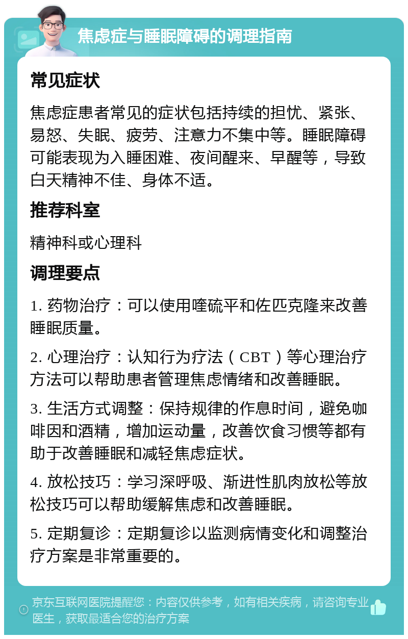 焦虑症与睡眠障碍的调理指南 常见症状 焦虑症患者常见的症状包括持续的担忧、紧张、易怒、失眠、疲劳、注意力不集中等。睡眠障碍可能表现为入睡困难、夜间醒来、早醒等，导致白天精神不佳、身体不适。 推荐科室 精神科或心理科 调理要点 1. 药物治疗：可以使用喹硫平和佐匹克隆来改善睡眠质量。 2. 心理治疗：认知行为疗法（CBT）等心理治疗方法可以帮助患者管理焦虑情绪和改善睡眠。 3. 生活方式调整：保持规律的作息时间，避免咖啡因和酒精，增加运动量，改善饮食习惯等都有助于改善睡眠和减轻焦虑症状。 4. 放松技巧：学习深呼吸、渐进性肌肉放松等放松技巧可以帮助缓解焦虑和改善睡眠。 5. 定期复诊：定期复诊以监测病情变化和调整治疗方案是非常重要的。