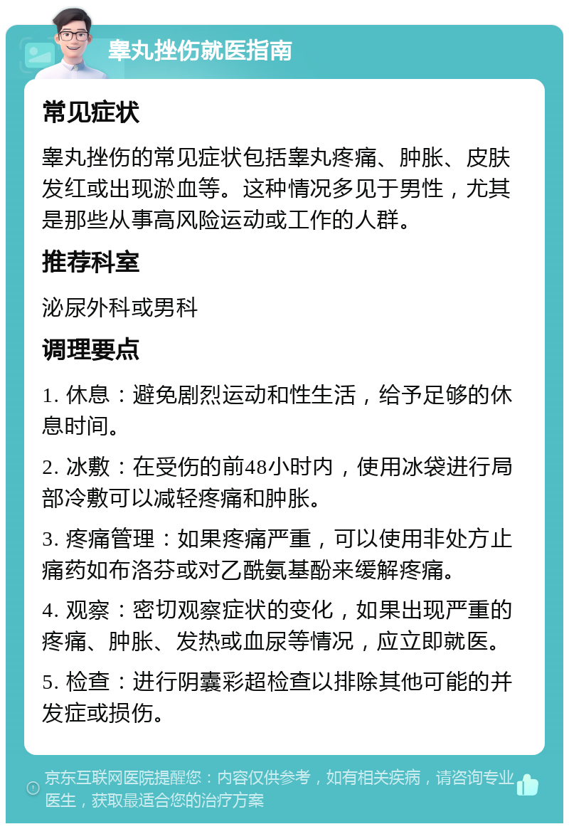 睾丸挫伤就医指南 常见症状 睾丸挫伤的常见症状包括睾丸疼痛、肿胀、皮肤发红或出现淤血等。这种情况多见于男性，尤其是那些从事高风险运动或工作的人群。 推荐科室 泌尿外科或男科 调理要点 1. 休息：避免剧烈运动和性生活，给予足够的休息时间。 2. 冰敷：在受伤的前48小时内，使用冰袋进行局部冷敷可以减轻疼痛和肿胀。 3. 疼痛管理：如果疼痛严重，可以使用非处方止痛药如布洛芬或对乙酰氨基酚来缓解疼痛。 4. 观察：密切观察症状的变化，如果出现严重的疼痛、肿胀、发热或血尿等情况，应立即就医。 5. 检查：进行阴囊彩超检查以排除其他可能的并发症或损伤。