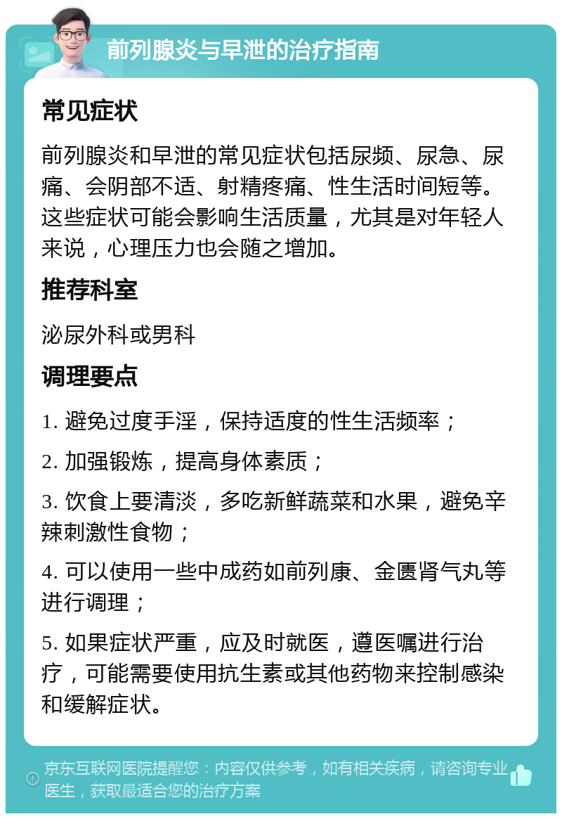 前列腺炎与早泄的治疗指南 常见症状 前列腺炎和早泄的常见症状包括尿频、尿急、尿痛、会阴部不适、射精疼痛、性生活时间短等。这些症状可能会影响生活质量，尤其是对年轻人来说，心理压力也会随之增加。 推荐科室 泌尿外科或男科 调理要点 1. 避免过度手淫，保持适度的性生活频率； 2. 加强锻炼，提高身体素质； 3. 饮食上要清淡，多吃新鲜蔬菜和水果，避免辛辣刺激性食物； 4. 可以使用一些中成药如前列康、金匮肾气丸等进行调理； 5. 如果症状严重，应及时就医，遵医嘱进行治疗，可能需要使用抗生素或其他药物来控制感染和缓解症状。