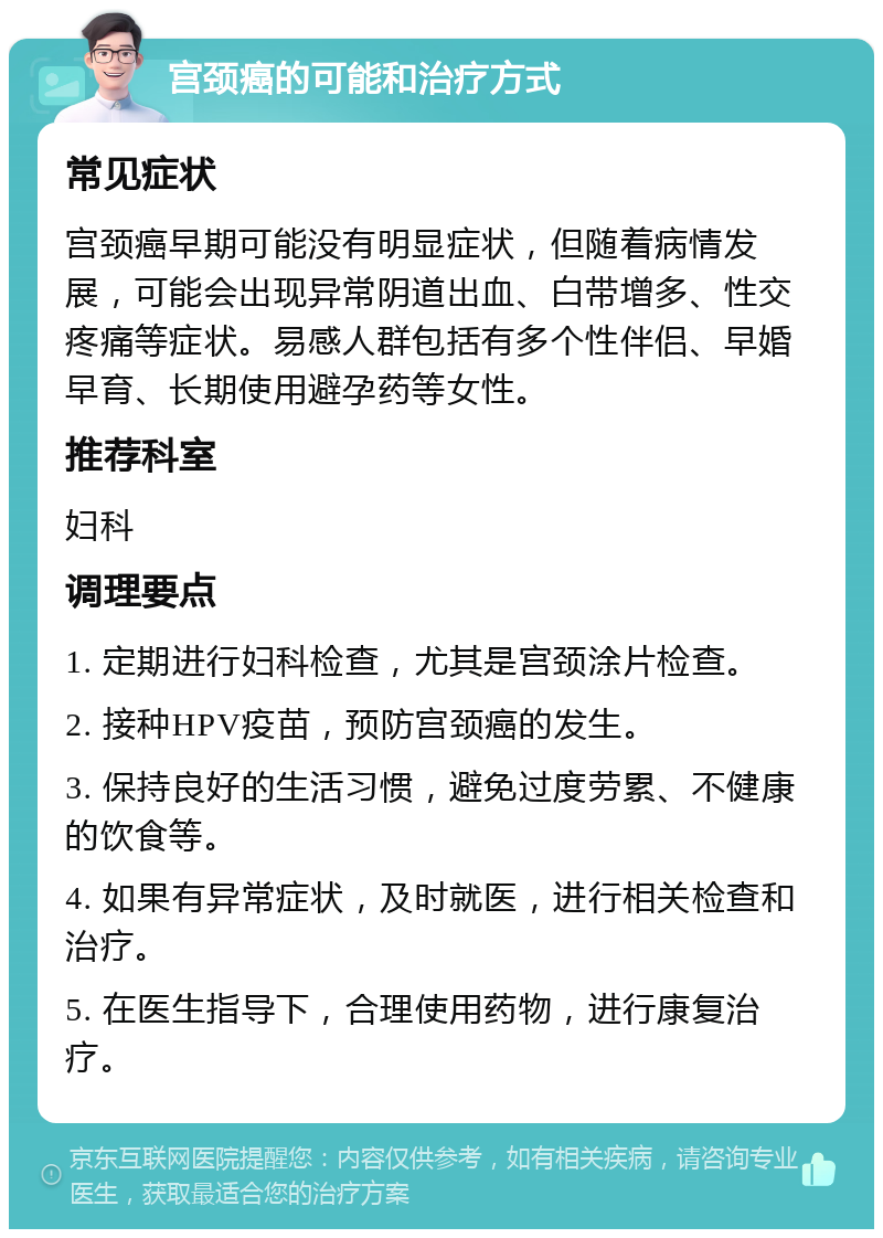 宫颈癌的可能和治疗方式 常见症状 宫颈癌早期可能没有明显症状，但随着病情发展，可能会出现异常阴道出血、白带增多、性交疼痛等症状。易感人群包括有多个性伴侣、早婚早育、长期使用避孕药等女性。 推荐科室 妇科 调理要点 1. 定期进行妇科检查，尤其是宫颈涂片检查。 2. 接种HPV疫苗，预防宫颈癌的发生。 3. 保持良好的生活习惯，避免过度劳累、不健康的饮食等。 4. 如果有异常症状，及时就医，进行相关检查和治疗。 5. 在医生指导下，合理使用药物，进行康复治疗。