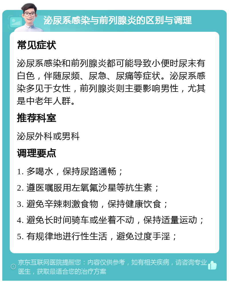 泌尿系感染与前列腺炎的区别与调理 常见症状 泌尿系感染和前列腺炎都可能导致小便时尿末有白色，伴随尿频、尿急、尿痛等症状。泌尿系感染多见于女性，前列腺炎则主要影响男性，尤其是中老年人群。 推荐科室 泌尿外科或男科 调理要点 1. 多喝水，保持尿路通畅； 2. 遵医嘱服用左氧氟沙星等抗生素； 3. 避免辛辣刺激食物，保持健康饮食； 4. 避免长时间骑车或坐着不动，保持适量运动； 5. 有规律地进行性生活，避免过度手淫；