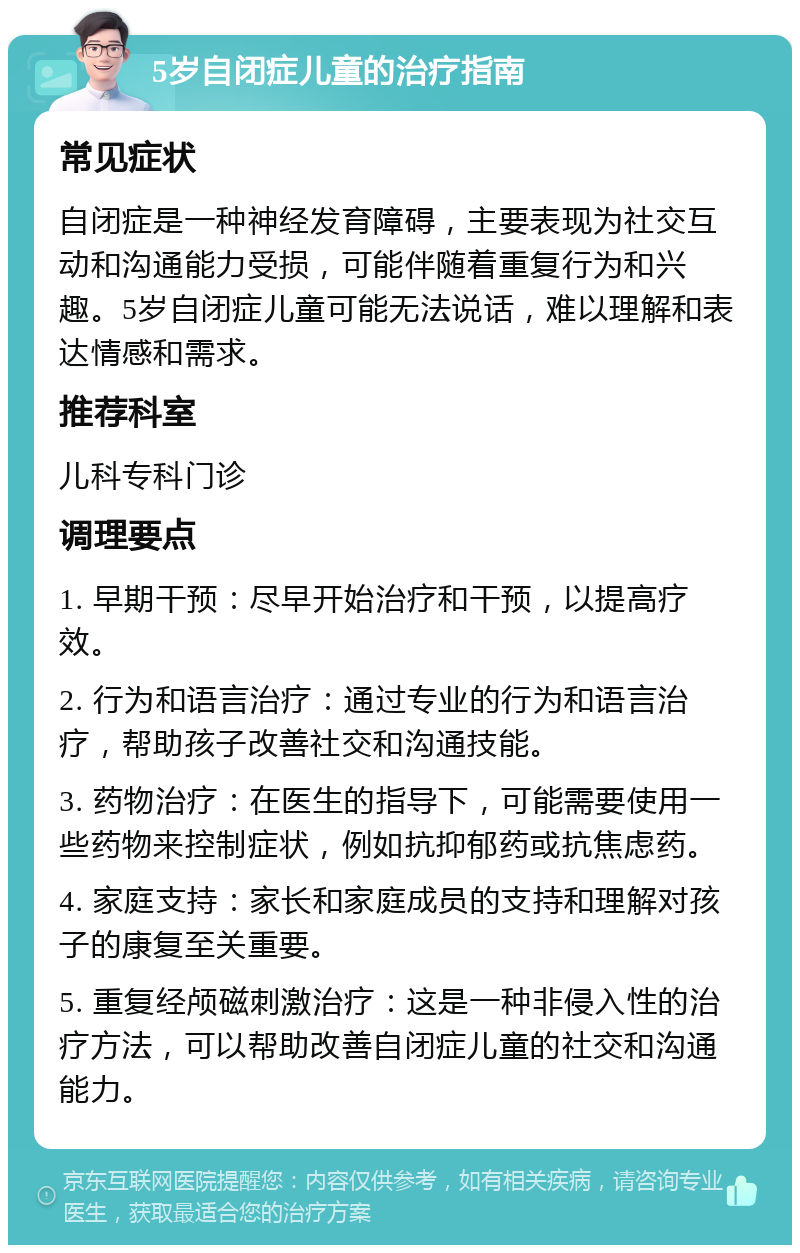 5岁自闭症儿童的治疗指南 常见症状 自闭症是一种神经发育障碍，主要表现为社交互动和沟通能力受损，可能伴随着重复行为和兴趣。5岁自闭症儿童可能无法说话，难以理解和表达情感和需求。 推荐科室 儿科专科门诊 调理要点 1. 早期干预：尽早开始治疗和干预，以提高疗效。 2. 行为和语言治疗：通过专业的行为和语言治疗，帮助孩子改善社交和沟通技能。 3. 药物治疗：在医生的指导下，可能需要使用一些药物来控制症状，例如抗抑郁药或抗焦虑药。 4. 家庭支持：家长和家庭成员的支持和理解对孩子的康复至关重要。 5. 重复经颅磁刺激治疗：这是一种非侵入性的治疗方法，可以帮助改善自闭症儿童的社交和沟通能力。