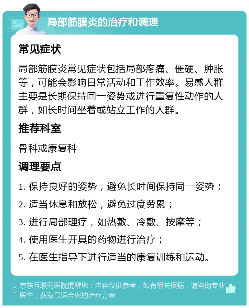 局部筋膜炎的治疗和调理 常见症状 局部筋膜炎常见症状包括局部疼痛、僵硬、肿胀等，可能会影响日常活动和工作效率。易感人群主要是长期保持同一姿势或进行重复性动作的人群，如长时间坐着或站立工作的人群。 推荐科室 骨科或康复科 调理要点 1. 保持良好的姿势，避免长时间保持同一姿势； 2. 适当休息和放松，避免过度劳累； 3. 进行局部理疗，如热敷、冷敷、按摩等； 4. 使用医生开具的药物进行治疗； 5. 在医生指导下进行适当的康复训练和运动。