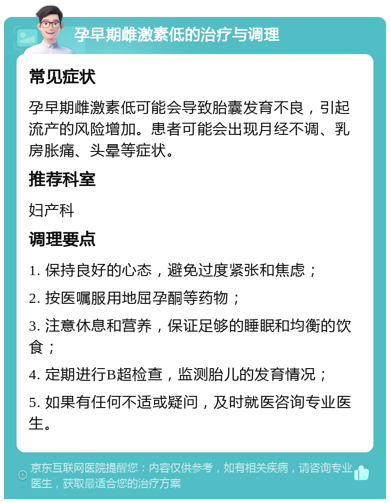 孕早期雌激素低的治疗与调理 常见症状 孕早期雌激素低可能会导致胎囊发育不良，引起流产的风险增加。患者可能会出现月经不调、乳房胀痛、头晕等症状。 推荐科室 妇产科 调理要点 1. 保持良好的心态，避免过度紧张和焦虑； 2. 按医嘱服用地屈孕酮等药物； 3. 注意休息和营养，保证足够的睡眠和均衡的饮食； 4. 定期进行B超检查，监测胎儿的发育情况； 5. 如果有任何不适或疑问，及时就医咨询专业医生。