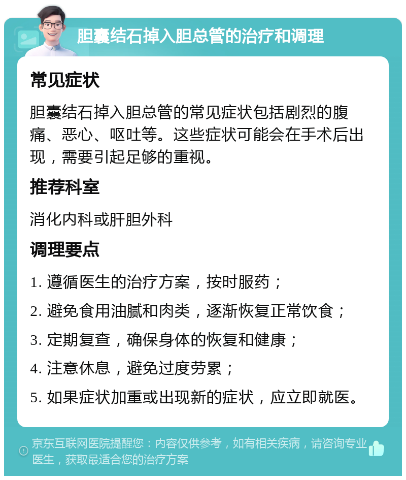 胆囊结石掉入胆总管的治疗和调理 常见症状 胆囊结石掉入胆总管的常见症状包括剧烈的腹痛、恶心、呕吐等。这些症状可能会在手术后出现，需要引起足够的重视。 推荐科室 消化内科或肝胆外科 调理要点 1. 遵循医生的治疗方案，按时服药； 2. 避免食用油腻和肉类，逐渐恢复正常饮食； 3. 定期复查，确保身体的恢复和健康； 4. 注意休息，避免过度劳累； 5. 如果症状加重或出现新的症状，应立即就医。