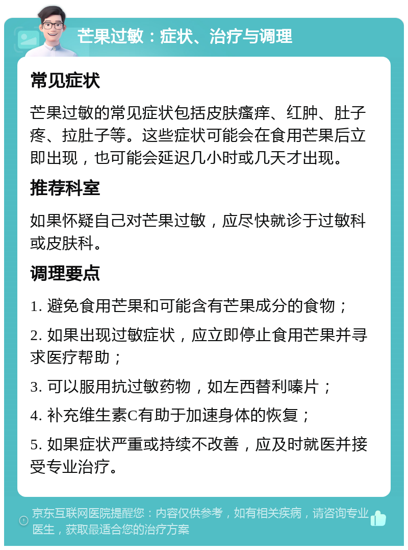 芒果过敏：症状、治疗与调理 常见症状 芒果过敏的常见症状包括皮肤瘙痒、红肿、肚子疼、拉肚子等。这些症状可能会在食用芒果后立即出现，也可能会延迟几小时或几天才出现。 推荐科室 如果怀疑自己对芒果过敏，应尽快就诊于过敏科或皮肤科。 调理要点 1. 避免食用芒果和可能含有芒果成分的食物； 2. 如果出现过敏症状，应立即停止食用芒果并寻求医疗帮助； 3. 可以服用抗过敏药物，如左西替利嗪片； 4. 补充维生素C有助于加速身体的恢复； 5. 如果症状严重或持续不改善，应及时就医并接受专业治疗。