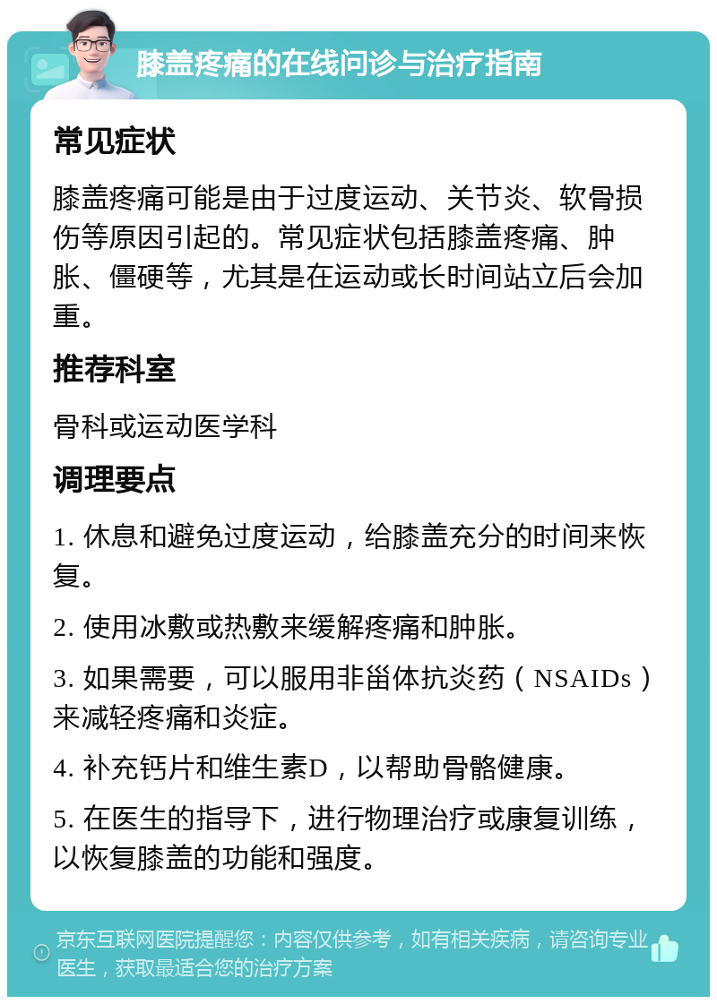 膝盖疼痛的在线问诊与治疗指南 常见症状 膝盖疼痛可能是由于过度运动、关节炎、软骨损伤等原因引起的。常见症状包括膝盖疼痛、肿胀、僵硬等，尤其是在运动或长时间站立后会加重。 推荐科室 骨科或运动医学科 调理要点 1. 休息和避免过度运动，给膝盖充分的时间来恢复。 2. 使用冰敷或热敷来缓解疼痛和肿胀。 3. 如果需要，可以服用非甾体抗炎药（NSAIDs）来减轻疼痛和炎症。 4. 补充钙片和维生素D，以帮助骨骼健康。 5. 在医生的指导下，进行物理治疗或康复训练，以恢复膝盖的功能和强度。