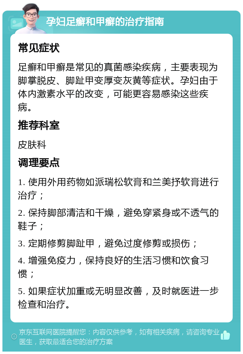 孕妇足癣和甲癣的治疗指南 常见症状 足癣和甲癣是常见的真菌感染疾病，主要表现为脚掌脱皮、脚趾甲变厚变灰黄等症状。孕妇由于体内激素水平的改变，可能更容易感染这些疾病。 推荐科室 皮肤科 调理要点 1. 使用外用药物如派瑞松软膏和兰美抒软膏进行治疗； 2. 保持脚部清洁和干燥，避免穿紧身或不透气的鞋子； 3. 定期修剪脚趾甲，避免过度修剪或损伤； 4. 增强免疫力，保持良好的生活习惯和饮食习惯； 5. 如果症状加重或无明显改善，及时就医进一步检查和治疗。