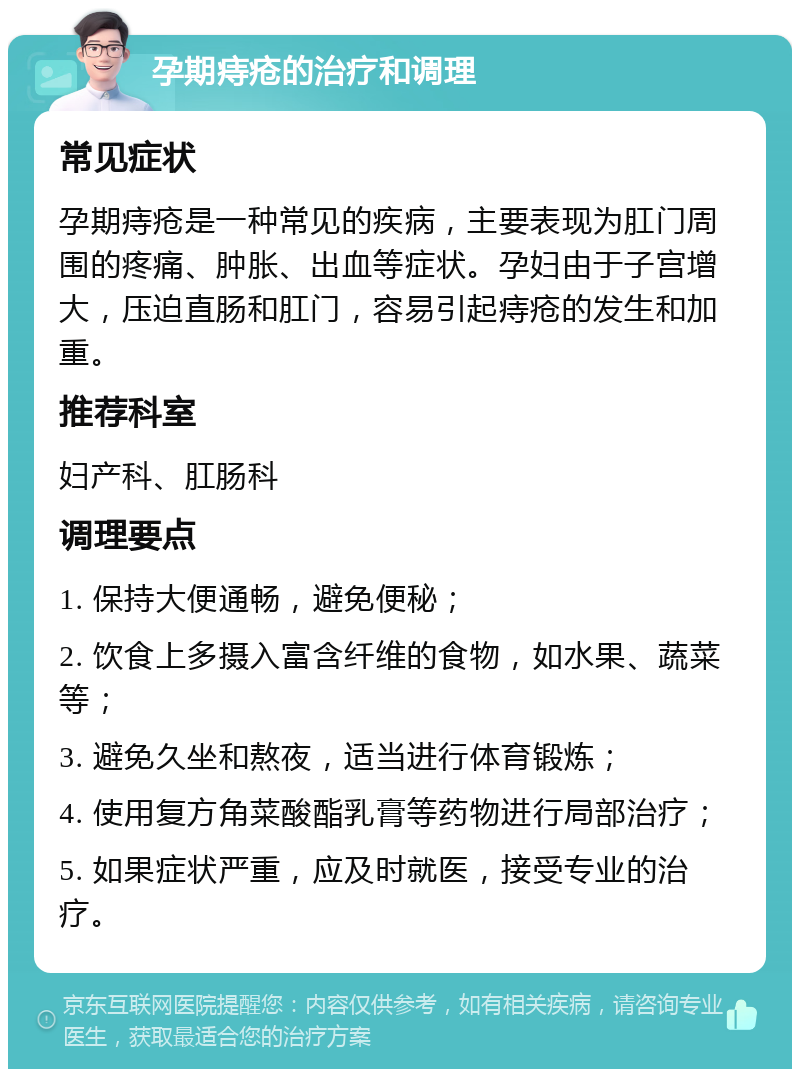 孕期痔疮的治疗和调理 常见症状 孕期痔疮是一种常见的疾病，主要表现为肛门周围的疼痛、肿胀、出血等症状。孕妇由于子宫增大，压迫直肠和肛门，容易引起痔疮的发生和加重。 推荐科室 妇产科、肛肠科 调理要点 1. 保持大便通畅，避免便秘； 2. 饮食上多摄入富含纤维的食物，如水果、蔬菜等； 3. 避免久坐和熬夜，适当进行体育锻炼； 4. 使用复方角菜酸酯乳膏等药物进行局部治疗； 5. 如果症状严重，应及时就医，接受专业的治疗。