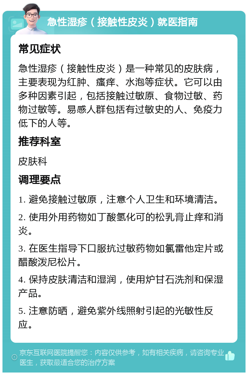 急性湿疹（接触性皮炎）就医指南 常见症状 急性湿疹（接触性皮炎）是一种常见的皮肤病，主要表现为红肿、瘙痒、水泡等症状。它可以由多种因素引起，包括接触过敏原、食物过敏、药物过敏等。易感人群包括有过敏史的人、免疫力低下的人等。 推荐科室 皮肤科 调理要点 1. 避免接触过敏原，注意个人卫生和环境清洁。 2. 使用外用药物如丁酸氢化可的松乳膏止痒和消炎。 3. 在医生指导下口服抗过敏药物如氯雷他定片或醋酸泼尼松片。 4. 保持皮肤清洁和湿润，使用炉甘石洗剂和保湿产品。 5. 注意防晒，避免紫外线照射引起的光敏性反应。