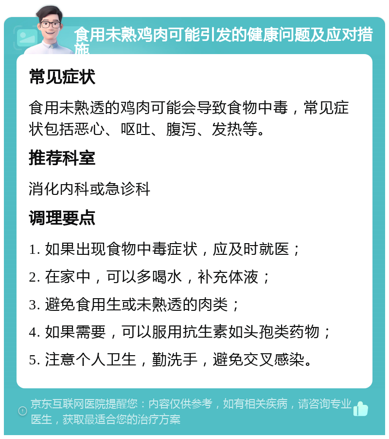 食用未熟鸡肉可能引发的健康问题及应对措施 常见症状 食用未熟透的鸡肉可能会导致食物中毒，常见症状包括恶心、呕吐、腹泻、发热等。 推荐科室 消化内科或急诊科 调理要点 1. 如果出现食物中毒症状，应及时就医； 2. 在家中，可以多喝水，补充体液； 3. 避免食用生或未熟透的肉类； 4. 如果需要，可以服用抗生素如头孢类药物； 5. 注意个人卫生，勤洗手，避免交叉感染。