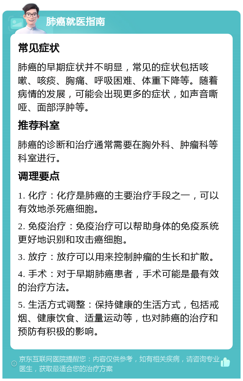 肺癌就医指南 常见症状 肺癌的早期症状并不明显，常见的症状包括咳嗽、咳痰、胸痛、呼吸困难、体重下降等。随着病情的发展，可能会出现更多的症状，如声音嘶哑、面部浮肿等。 推荐科室 肺癌的诊断和治疗通常需要在胸外科、肿瘤科等科室进行。 调理要点 1. 化疗：化疗是肺癌的主要治疗手段之一，可以有效地杀死癌细胞。 2. 免疫治疗：免疫治疗可以帮助身体的免疫系统更好地识别和攻击癌细胞。 3. 放疗：放疗可以用来控制肿瘤的生长和扩散。 4. 手术：对于早期肺癌患者，手术可能是最有效的治疗方法。 5. 生活方式调整：保持健康的生活方式，包括戒烟、健康饮食、适量运动等，也对肺癌的治疗和预防有积极的影响。