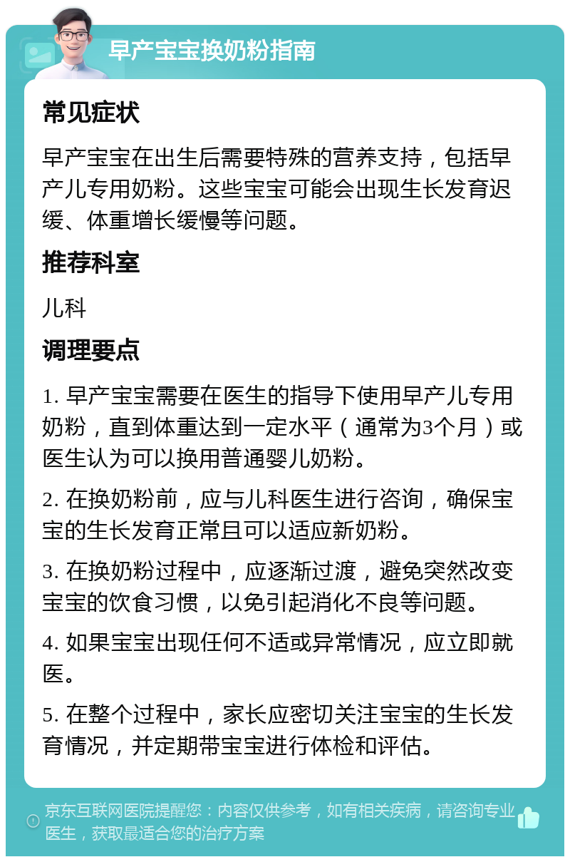 早产宝宝换奶粉指南 常见症状 早产宝宝在出生后需要特殊的营养支持，包括早产儿专用奶粉。这些宝宝可能会出现生长发育迟缓、体重增长缓慢等问题。 推荐科室 儿科 调理要点 1. 早产宝宝需要在医生的指导下使用早产儿专用奶粉，直到体重达到一定水平（通常为3个月）或医生认为可以换用普通婴儿奶粉。 2. 在换奶粉前，应与儿科医生进行咨询，确保宝宝的生长发育正常且可以适应新奶粉。 3. 在换奶粉过程中，应逐渐过渡，避免突然改变宝宝的饮食习惯，以免引起消化不良等问题。 4. 如果宝宝出现任何不适或异常情况，应立即就医。 5. 在整个过程中，家长应密切关注宝宝的生长发育情况，并定期带宝宝进行体检和评估。