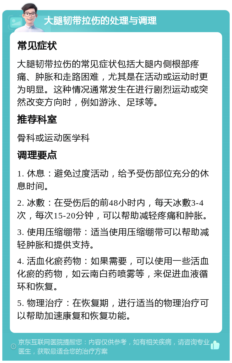 大腿韧带拉伤的处理与调理 常见症状 大腿韧带拉伤的常见症状包括大腿内侧根部疼痛、肿胀和走路困难，尤其是在活动或运动时更为明显。这种情况通常发生在进行剧烈运动或突然改变方向时，例如游泳、足球等。 推荐科室 骨科或运动医学科 调理要点 1. 休息：避免过度活动，给予受伤部位充分的休息时间。 2. 冰敷：在受伤后的前48小时内，每天冰敷3-4次，每次15-20分钟，可以帮助减轻疼痛和肿胀。 3. 使用压缩绷带：适当使用压缩绷带可以帮助减轻肿胀和提供支持。 4. 活血化瘀药物：如果需要，可以使用一些活血化瘀的药物，如云南白药喷雾等，来促进血液循环和恢复。 5. 物理治疗：在恢复期，进行适当的物理治疗可以帮助加速康复和恢复功能。