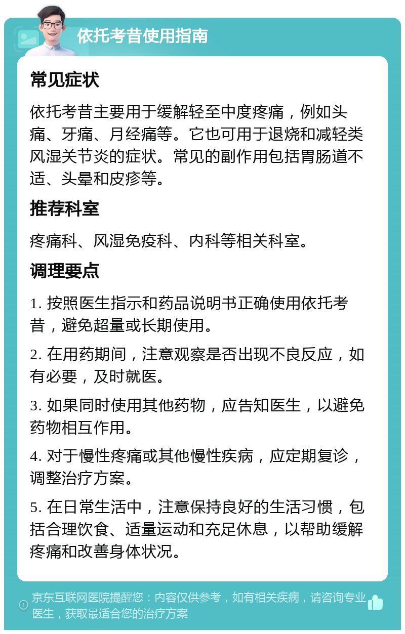 依托考昔使用指南 常见症状 依托考昔主要用于缓解轻至中度疼痛，例如头痛、牙痛、月经痛等。它也可用于退烧和减轻类风湿关节炎的症状。常见的副作用包括胃肠道不适、头晕和皮疹等。 推荐科室 疼痛科、风湿免疫科、内科等相关科室。 调理要点 1. 按照医生指示和药品说明书正确使用依托考昔，避免超量或长期使用。 2. 在用药期间，注意观察是否出现不良反应，如有必要，及时就医。 3. 如果同时使用其他药物，应告知医生，以避免药物相互作用。 4. 对于慢性疼痛或其他慢性疾病，应定期复诊，调整治疗方案。 5. 在日常生活中，注意保持良好的生活习惯，包括合理饮食、适量运动和充足休息，以帮助缓解疼痛和改善身体状况。