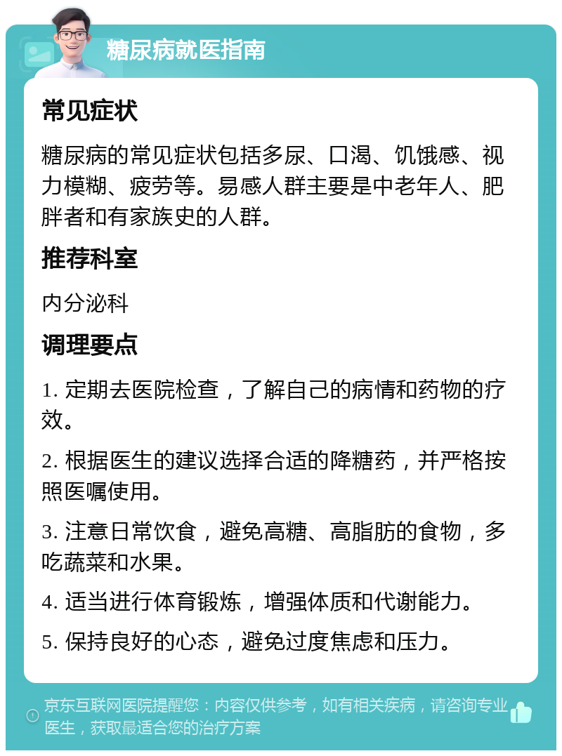 糖尿病就医指南 常见症状 糖尿病的常见症状包括多尿、口渴、饥饿感、视力模糊、疲劳等。易感人群主要是中老年人、肥胖者和有家族史的人群。 推荐科室 内分泌科 调理要点 1. 定期去医院检查，了解自己的病情和药物的疗效。 2. 根据医生的建议选择合适的降糖药，并严格按照医嘱使用。 3. 注意日常饮食，避免高糖、高脂肪的食物，多吃蔬菜和水果。 4. 适当进行体育锻炼，增强体质和代谢能力。 5. 保持良好的心态，避免过度焦虑和压力。