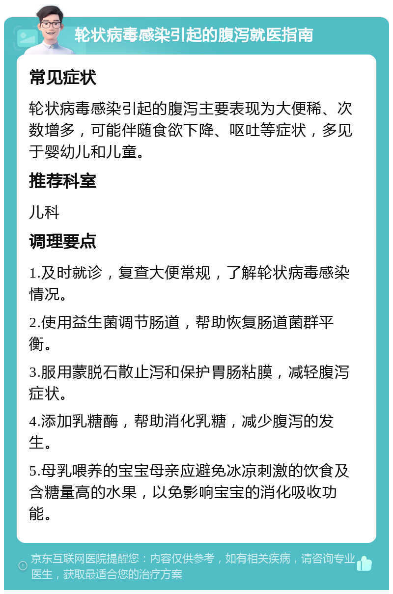 轮状病毒感染引起的腹泻就医指南 常见症状 轮状病毒感染引起的腹泻主要表现为大便稀、次数增多，可能伴随食欲下降、呕吐等症状，多见于婴幼儿和儿童。 推荐科室 儿科 调理要点 1.及时就诊，复查大便常规，了解轮状病毒感染情况。 2.使用益生菌调节肠道，帮助恢复肠道菌群平衡。 3.服用蒙脱石散止泻和保护胃肠粘膜，减轻腹泻症状。 4.添加乳糖酶，帮助消化乳糖，减少腹泻的发生。 5.母乳喂养的宝宝母亲应避免冰凉刺激的饮食及含糖量高的水果，以免影响宝宝的消化吸收功能。