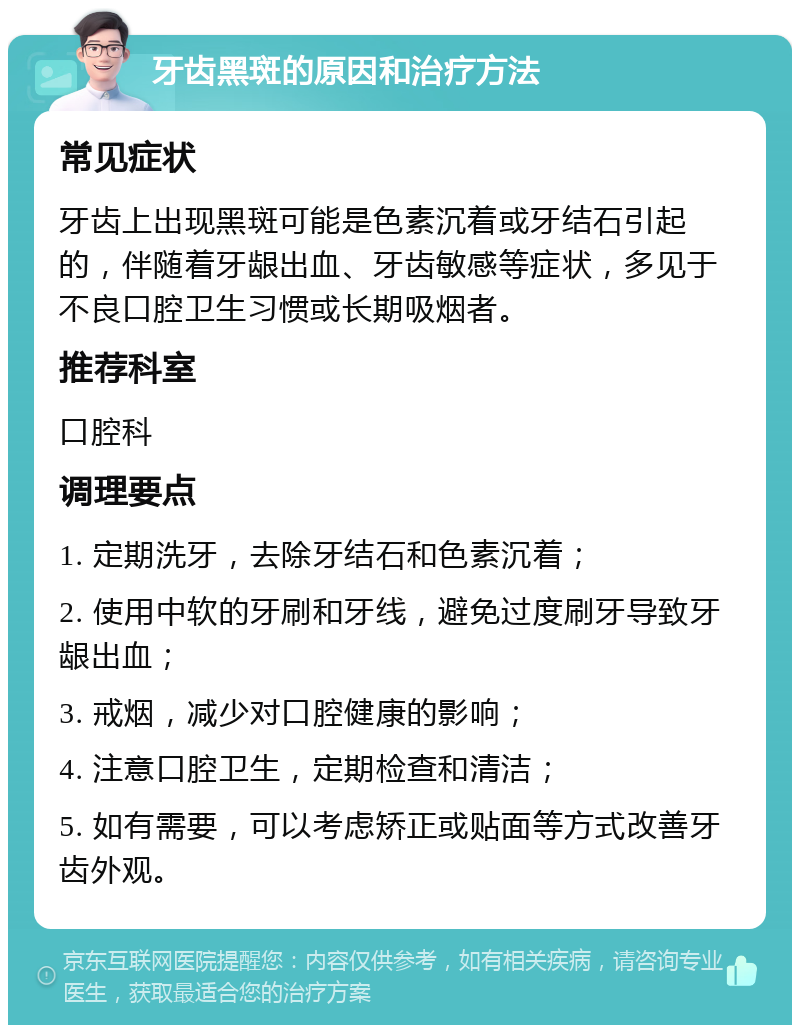 牙齿黑斑的原因和治疗方法 常见症状 牙齿上出现黑斑可能是色素沉着或牙结石引起的，伴随着牙龈出血、牙齿敏感等症状，多见于不良口腔卫生习惯或长期吸烟者。 推荐科室 口腔科 调理要点 1. 定期洗牙，去除牙结石和色素沉着； 2. 使用中软的牙刷和牙线，避免过度刷牙导致牙龈出血； 3. 戒烟，减少对口腔健康的影响； 4. 注意口腔卫生，定期检查和清洁； 5. 如有需要，可以考虑矫正或贴面等方式改善牙齿外观。