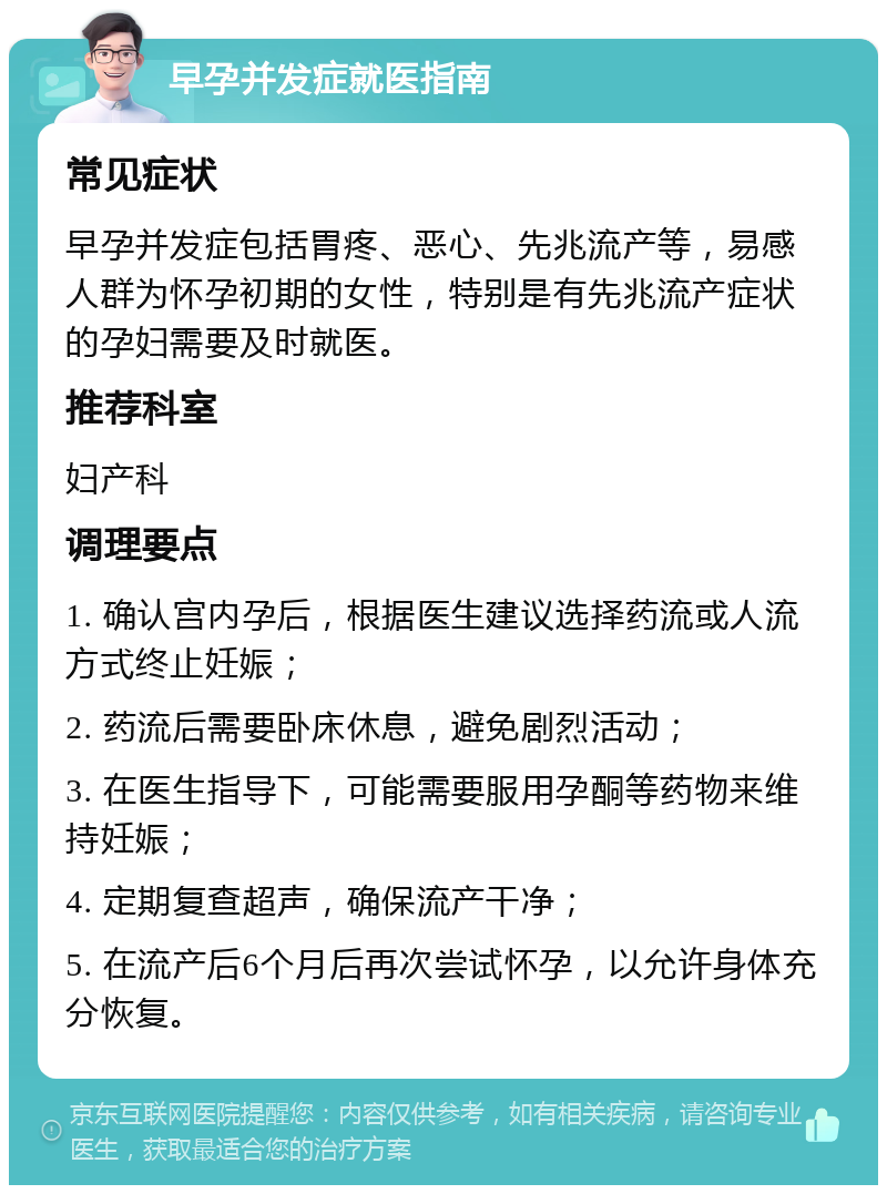 早孕并发症就医指南 常见症状 早孕并发症包括胃疼、恶心、先兆流产等，易感人群为怀孕初期的女性，特别是有先兆流产症状的孕妇需要及时就医。 推荐科室 妇产科 调理要点 1. 确认宫内孕后，根据医生建议选择药流或人流方式终止妊娠； 2. 药流后需要卧床休息，避免剧烈活动； 3. 在医生指导下，可能需要服用孕酮等药物来维持妊娠； 4. 定期复查超声，确保流产干净； 5. 在流产后6个月后再次尝试怀孕，以允许身体充分恢复。