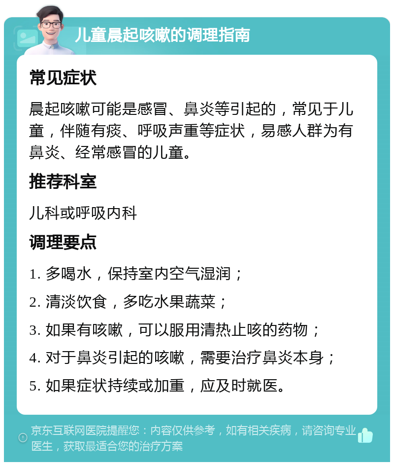 儿童晨起咳嗽的调理指南 常见症状 晨起咳嗽可能是感冒、鼻炎等引起的，常见于儿童，伴随有痰、呼吸声重等症状，易感人群为有鼻炎、经常感冒的儿童。 推荐科室 儿科或呼吸内科 调理要点 1. 多喝水，保持室内空气湿润； 2. 清淡饮食，多吃水果蔬菜； 3. 如果有咳嗽，可以服用清热止咳的药物； 4. 对于鼻炎引起的咳嗽，需要治疗鼻炎本身； 5. 如果症状持续或加重，应及时就医。