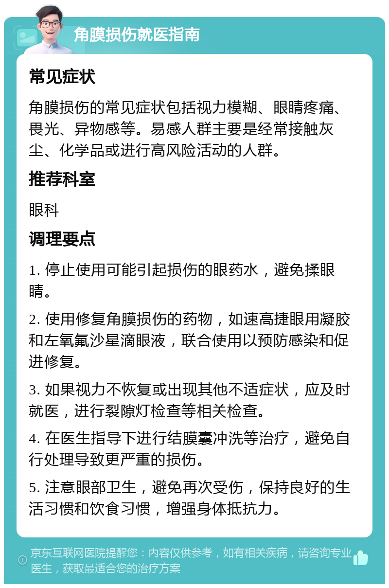 角膜损伤就医指南 常见症状 角膜损伤的常见症状包括视力模糊、眼睛疼痛、畏光、异物感等。易感人群主要是经常接触灰尘、化学品或进行高风险活动的人群。 推荐科室 眼科 调理要点 1. 停止使用可能引起损伤的眼药水，避免揉眼睛。 2. 使用修复角膜损伤的药物，如速高捷眼用凝胶和左氧氟沙星滴眼液，联合使用以预防感染和促进修复。 3. 如果视力不恢复或出现其他不适症状，应及时就医，进行裂隙灯检查等相关检查。 4. 在医生指导下进行结膜囊冲洗等治疗，避免自行处理导致更严重的损伤。 5. 注意眼部卫生，避免再次受伤，保持良好的生活习惯和饮食习惯，增强身体抵抗力。