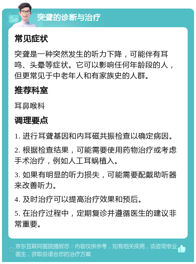 突聋的诊断与治疗 常见症状 突聋是一种突然发生的听力下降，可能伴有耳鸣、头晕等症状。它可以影响任何年龄段的人，但更常见于中老年人和有家族史的人群。 推荐科室 耳鼻喉科 调理要点 1. 进行耳聋基因和内耳磁共振检查以确定病因。 2. 根据检查结果，可能需要使用药物治疗或考虑手术治疗，例如人工耳蜗植入。 3. 如果有明显的听力损失，可能需要配戴助听器来改善听力。 4. 及时治疗可以提高治疗效果和预后。 5. 在治疗过程中，定期复诊并遵循医生的建议非常重要。