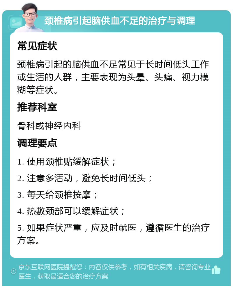 颈椎病引起脑供血不足的治疗与调理 常见症状 颈椎病引起的脑供血不足常见于长时间低头工作或生活的人群，主要表现为头晕、头痛、视力模糊等症状。 推荐科室 骨科或神经内科 调理要点 1. 使用颈椎贴缓解症状； 2. 注意多活动，避免长时间低头； 3. 每天给颈椎按摩； 4. 热敷颈部可以缓解症状； 5. 如果症状严重，应及时就医，遵循医生的治疗方案。