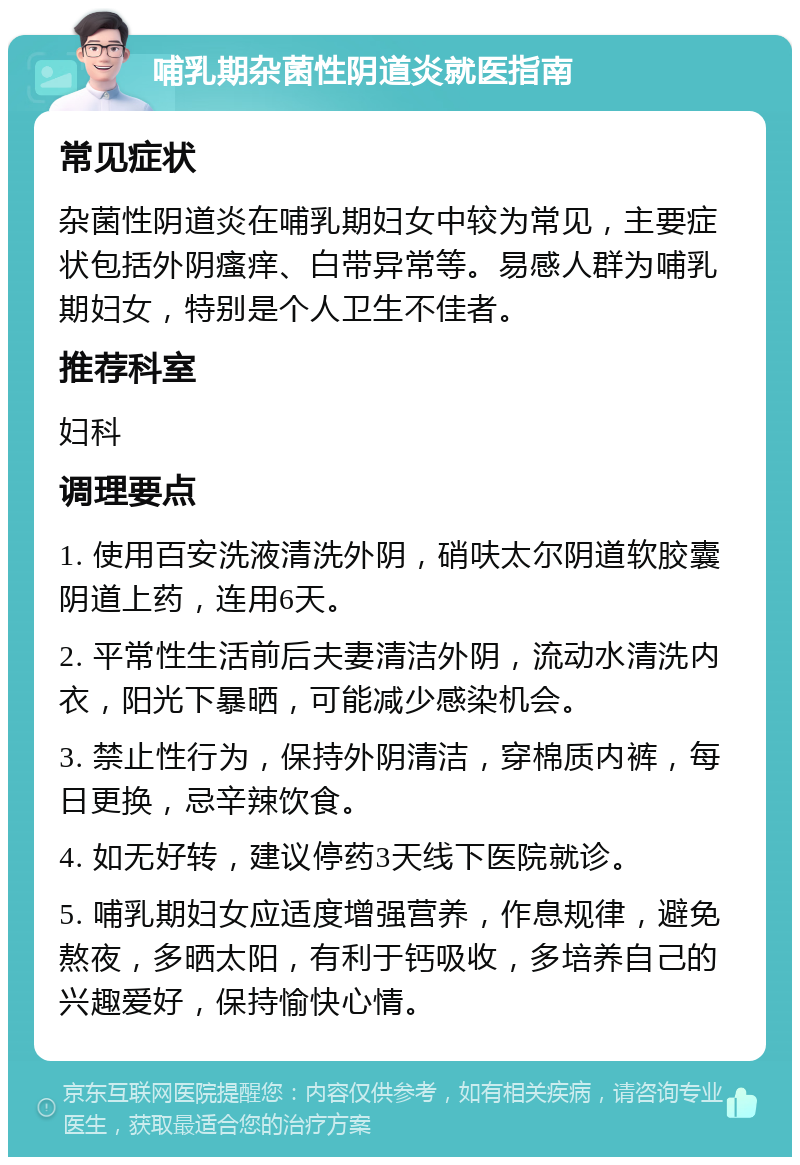 哺乳期杂菌性阴道炎就医指南 常见症状 杂菌性阴道炎在哺乳期妇女中较为常见，主要症状包括外阴瘙痒、白带异常等。易感人群为哺乳期妇女，特别是个人卫生不佳者。 推荐科室 妇科 调理要点 1. 使用百安洗液清洗外阴，硝呋太尔阴道软胶囊阴道上药，连用6天。 2. 平常性生活前后夫妻清洁外阴，流动水清洗内衣，阳光下暴晒，可能减少感染机会。 3. 禁止性行为，保持外阴清洁，穿棉质内裤，每日更换，忌辛辣饮食。 4. 如无好转，建议停药3天线下医院就诊。 5. 哺乳期妇女应适度增强营养，作息规律，避免熬夜，多晒太阳，有利于钙吸收，多培养自己的兴趣爱好，保持愉快心情。